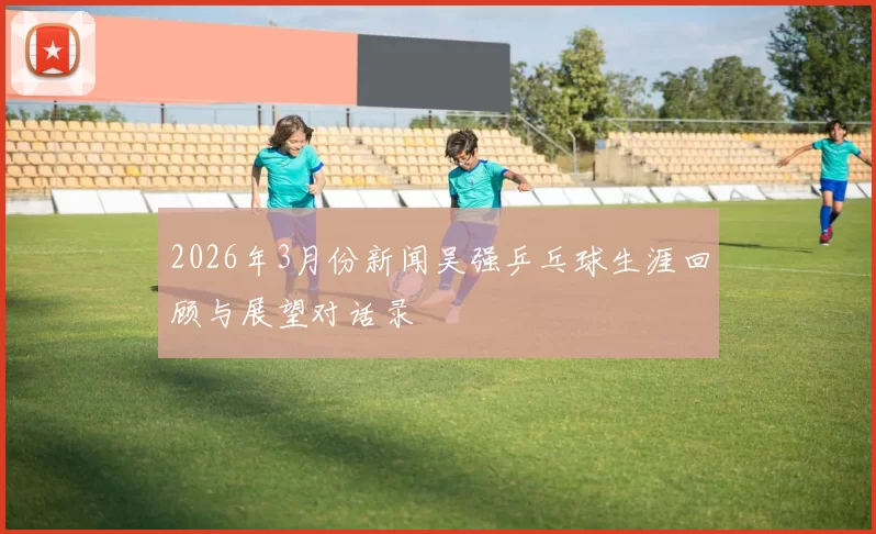 2026年3月份新闻吴强乒乓球生涯回顾与展望对话录