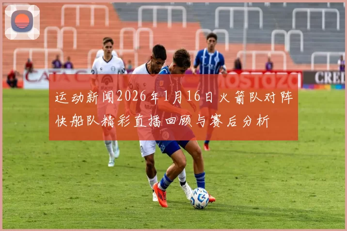 运动新闻2026年1月16日火箭队对阵快船队精彩直播回顾与赛后分析