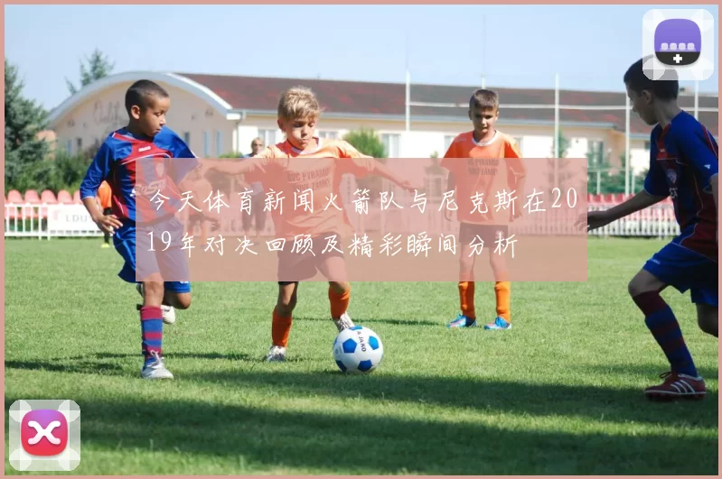 今天体育新闻火箭队与尼克斯在2019年对决回顾及精彩瞬间分析