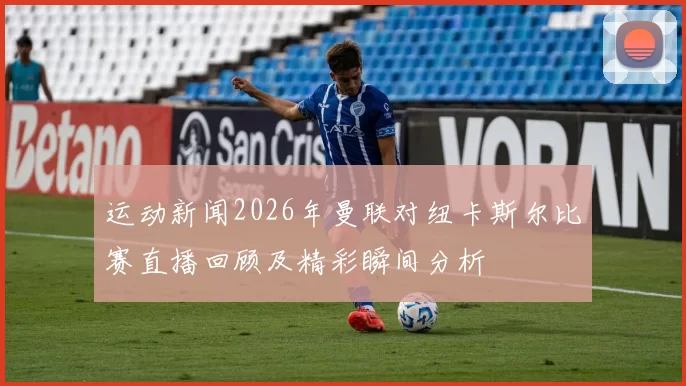 运动新闻2026年曼联对纽卡斯尔比赛直播回顾及精彩瞬间分析