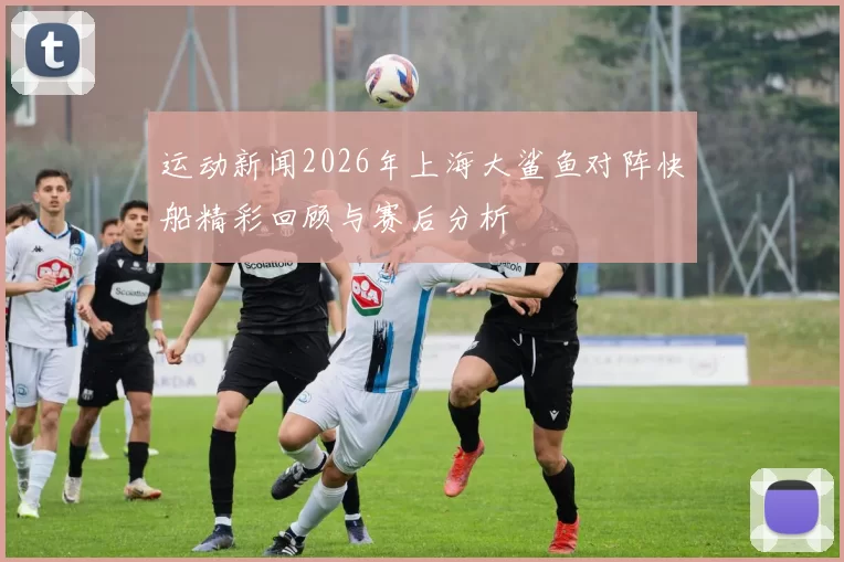 运动新闻2026年上海大鲨鱼对阵快船精彩回顾与赛后分析