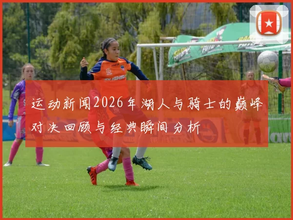 运动新闻2026年湖人与骑士的巅峰对决回顾与经典瞬间分析