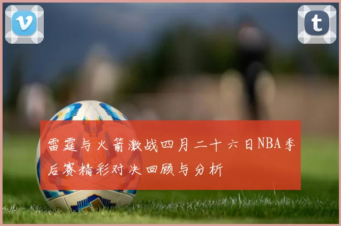 雷霆与火箭激战四月二十六日NBA季后赛精彩对决回顾与分析