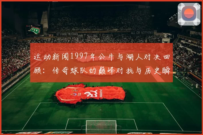 运动新闻1997年公牛与湖人对决回顾：传奇球队的巅峰对抗与历史瞬间